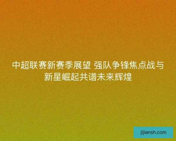 中超联赛新赛季展望 强队争锋焦点战与新星崛起共谱未来辉煌